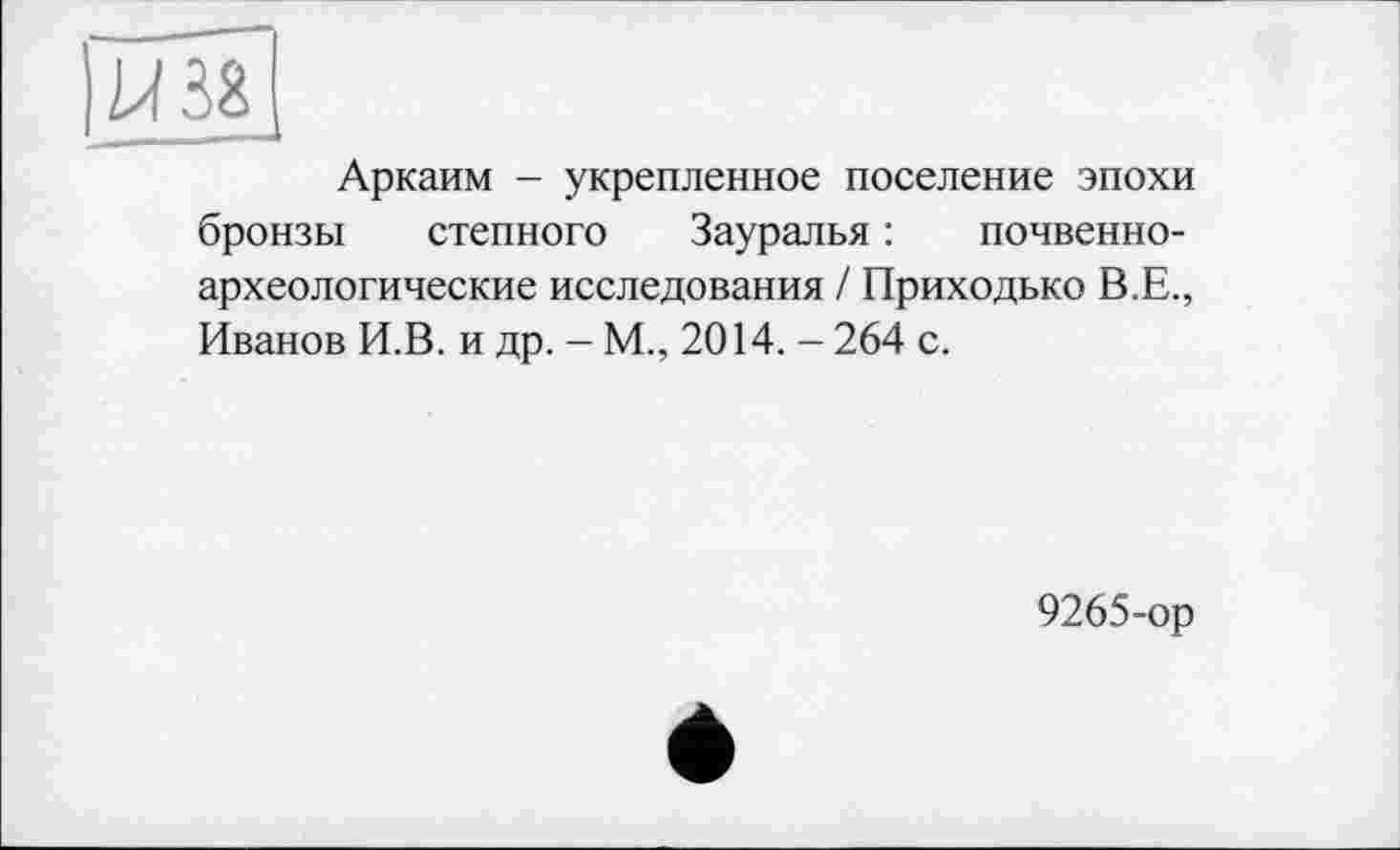 ﻿|Ш8
Аркаим - укрепленное поселение эпохи
бронзы степного Зауралья : почвенно-
археологические исследования / Приходько В.Е.,
Иванов И.В. и др. - М., 2014. - 264 с.
9265-ор